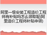 阿里一级安装工程造价工程师有补贴吗怎么领取呢(阿里造价工程师补贴申领)