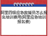 阿里四级应急救援员怎么报名培训费用(阿里应急培训报名费)