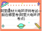 阿里建材火电环评师考试一般在哪里考(阿里火电环评考点)