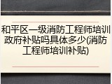 和平区一级消防工程师培训政府补贴吗具体多少(消防工程师培训补贴)