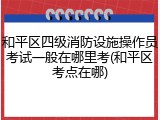 和平区四级消防设施操作员考试一般在哪里考(和平区考点在哪)