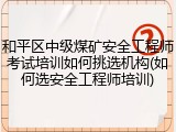 和平区中级煤矿安全工程师考试培训如何挑选机构(如何选安全工程师培训)
