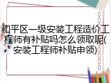 和平区一级安装工程造价工程师有补贴吗怎么领取呢(安装工程师补贴申领)