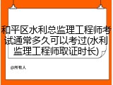 和平区水利总监理工程师考试通常多久可以考过(水利监理工程师取证时长)