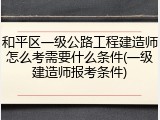 和平区一级公路工程建造师怎么考需要什么条件(一级建造师报考条件)