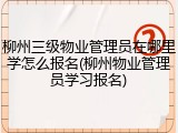 柳州三级物业管理员在哪里学怎么报名(柳州物业管理员学习报名)