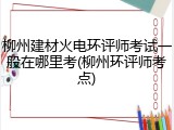 柳州建材火电环评师考试一般在哪里考(柳州环评师考点)