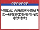 柳州四级消防设施操作员考试一般在哪里考(柳州消防考试地点)