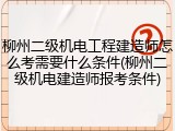 柳州二级机电工程建造师怎么考需要什么条件(柳州二级机电建造师报考条件)