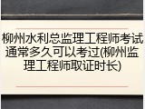 柳州水利总监理工程师考试通常多久可以考过(柳州监理工程师取证时长)