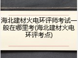 海北建材火电环评师考试一般在哪里考(海北建材火电环评考点)