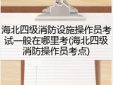 海北四级消防设施操作员考试一般在哪里考(海北四级消防操作员考点)