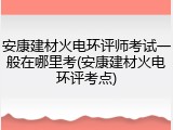 安康建材火电环评师考试一般在哪里考(安康建材火电环评考点)