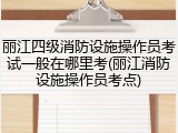 丽江四级消防设施操作员考试一般在哪里考(丽江消防设施操作员考点)