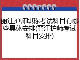 丽江护师职称考试科目有哪些具体安排(丽江护师考试科目安排)