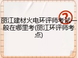 丽江建材火电环评师考试一般在哪里考(丽江环评师考点)