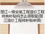丽江一级安装工程造价工程师有补贴吗怎么领取呢(丽江造价工程师补贴申领)