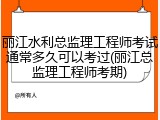 丽江水利总监理工程师考试通常多久可以考过(丽江总监理工程师考期)