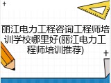 丽江电力工程咨询工程师培训学校哪里好(丽江电力工程师培训推荐)