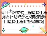 海口一级安装工程造价工程师有补贴吗怎么领取呢(海口造价工程师补贴申领)