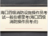 海口四级消防设施操作员考试一般在哪里考(海口四级消防操作员考点)