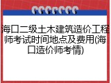 海口二级土木建筑造价工程师考试时间地点及费用(海口造价师考情)