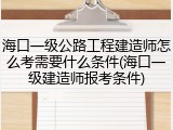 海口一级公路工程建造师怎么考需要什么条件(海口一级建造师报考条件)