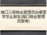 海口三级物业管理员在哪里学怎么报名(海口物业管理员报考)