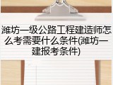 潍坊一级公路工程建造师怎么考需要什么条件(潍坊一建报考条件)