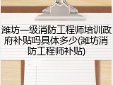 潍坊一级消防工程师培训政府补贴吗具体多少(潍坊消防工程师补贴)