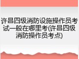 许昌四级消防设施操作员考试一般在哪里考(许昌四级消防操作员考点)