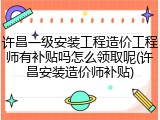 许昌一级安装工程造价工程师有补贴吗怎么领取呢(许昌安装造价师补贴)