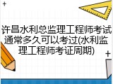 许昌水利总监理工程师考试通常多久可以考过(水利监理工程师考证周期)