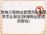 珠海三级物业管理员在哪里学怎么报名(珠海物业管理员报名)