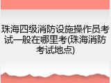 珠海四级消防设施操作员考试一般在哪里考(珠海消防考试地点)
