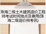 珠海二级土木建筑造价工程师考试时间地点及费用(珠海二级造价师考讯)