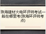 珠海建材火电环评师考试一般在哪里考(珠海环评师考点)