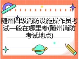 随州四级消防设施操作员考试一般在哪里考(随州消防考试地点)
