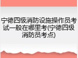宁德四级消防设施操作员考试一般在哪里考(宁德四级消防员考点)