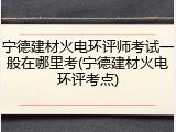 宁德建材火电环评师考试一般在哪里考(宁德建材火电环评考点)