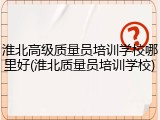 淮北高级质量员培训学校哪里好(淮北质量员培训学校)