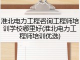 淮北电力工程咨询工程师培训学校哪里好(淮北电力工程师培训优选)