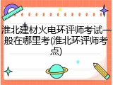 淮北建材火电环评师考试一般在哪里考(淮北环评师考点)