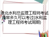 淮北水利总监理工程师考试通常多久可以考过(水利监理工程师考试周期)
