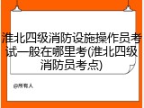 淮北四级消防设施操作员考试一般在哪里考(淮北四级消防员考点)