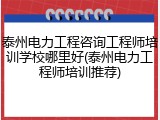 泰州电力工程咨询工程师培训学校哪里好(泰州电力工程师培训推荐)