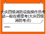 大庆四级消防设施操作员考试一般在哪里考(大庆四级消防考点)