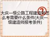 大庆一级公路工程建造师怎么考需要什么条件(大庆一级建造师报考条件)