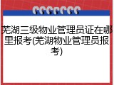 芜湖三级物业管理员证在哪里报考(芜湖物业管理员报考)