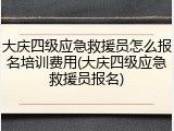 大庆四级应急救援员怎么报名培训费用(大庆四级应急救援员报名)